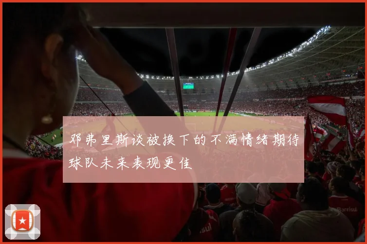 邓弗里斯谈被换下的不满情绪期待球队未来表现更佳