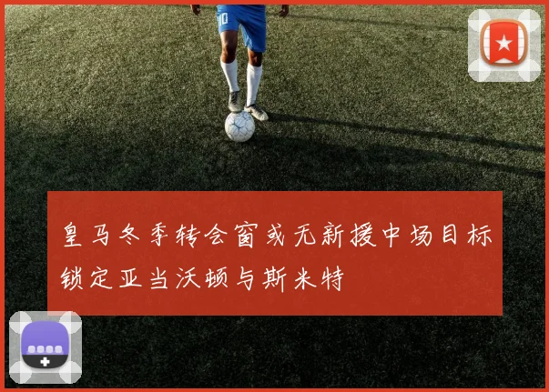 皇马冬季转会窗或无新援中场目标锁定亚当沃顿与斯米特