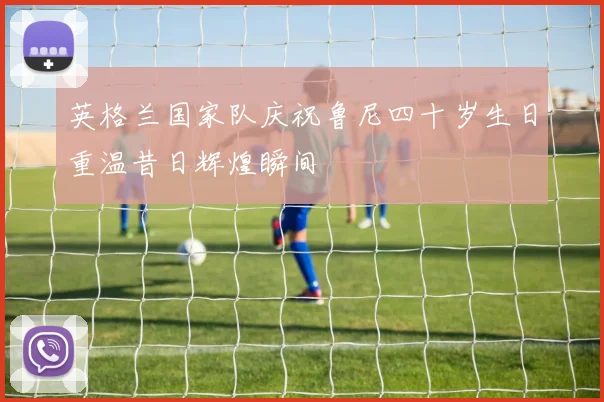英格兰国家队庆祝鲁尼四十岁生日重温昔日辉煌瞬间