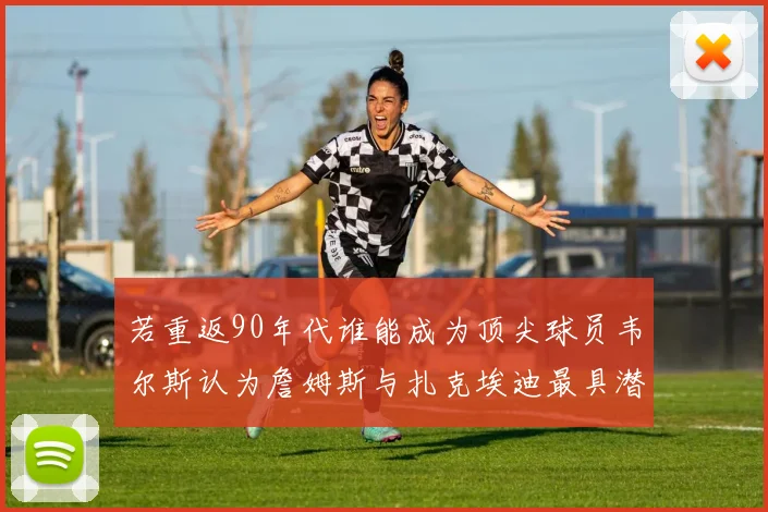 若重返90年代谁能成为顶尖球员韦尔斯认为詹姆斯与扎克埃迪最具潜力