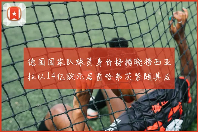 德国国家队球员身价榜揭晓穆西亚拉以14亿欧元居首哈弗茨紧随其后