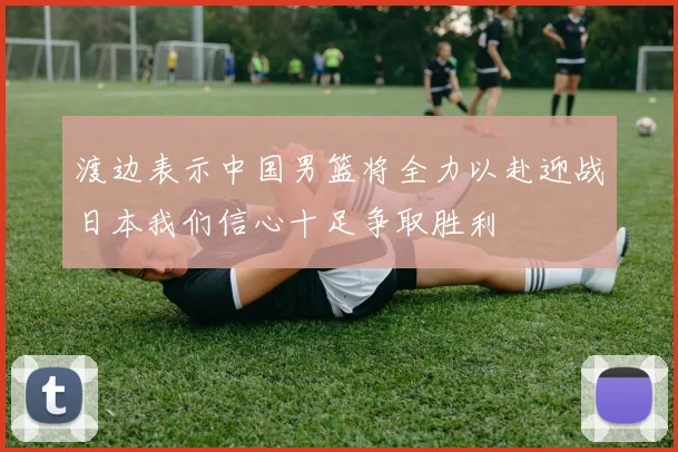 渡边表示中国男篮将全力以赴迎战日本我们信心十足争取胜利