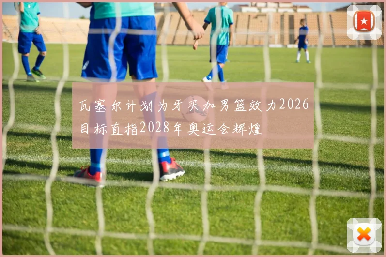瓦塞尔计划为牙买加男篮效力2026目标直指2028年奥运会辉煌