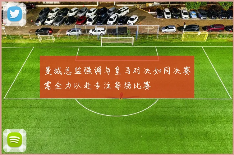 曼城总监强调与皇马对决如同决赛需全力以赴专注每场比赛