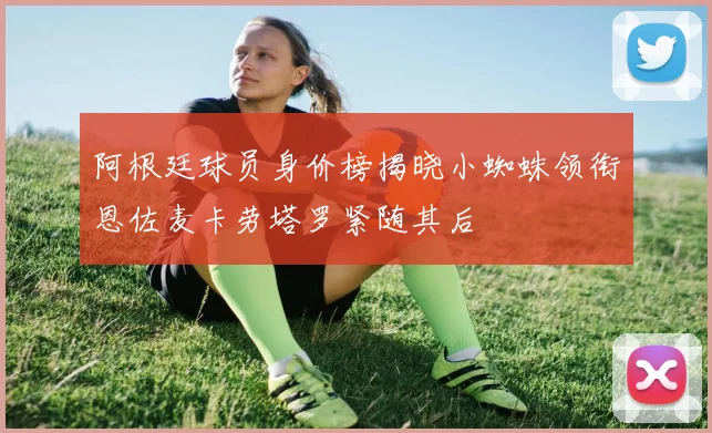 阿根廷球员身价榜揭晓小蜘蛛领衔恩佐麦卡劳塔罗紧随其后