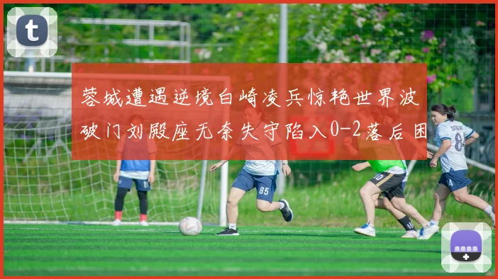 蓉城遭遇逆境白崎凌兵惊艳世界波破门刘殿座无奈失守陷入0-2落后困境