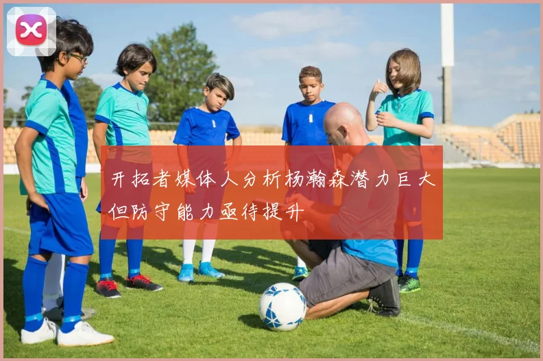 开拓者媒体人分析杨瀚森潜力巨大但防守能力亟待提升