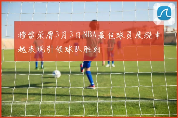 穆雷荣膺3月3日NBA最佳球员展现卓越表现引领球队胜利