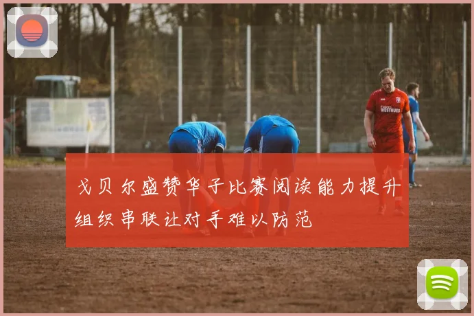 戈贝尔盛赞华子比赛阅读能力提升组织串联让对手难以防范