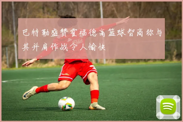 巴特勒盛赞霍福德高篮球智商称与其并肩作战令人愉快
