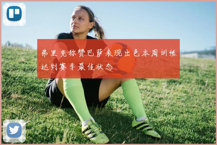 弗里克称赞巴萨表现出色本周训练达到赛季最佳状态