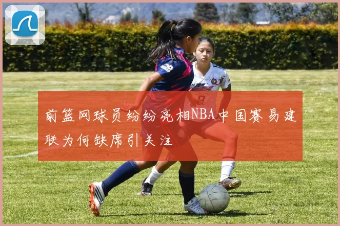 前篮网球员纷纷亮相NBA中国赛易建联为何缺席引关注