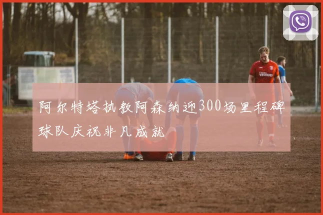 阿尔特塔执教阿森纳迎300场里程碑球队庆祝非凡成就