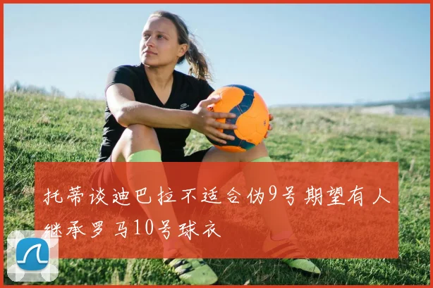 托蒂谈迪巴拉不适合伪9号期望有人继承罗马10号球衣