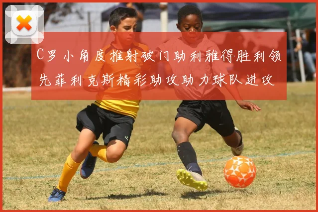 C罗小角度推射破门助利雅得胜利领先菲利克斯精彩助攻助力球队进攻