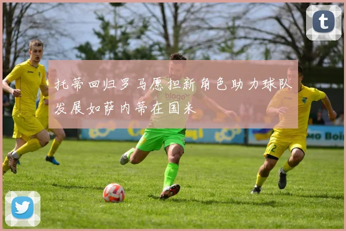 托蒂回归罗马愿担新角色助力球队发展如萨内蒂在国米