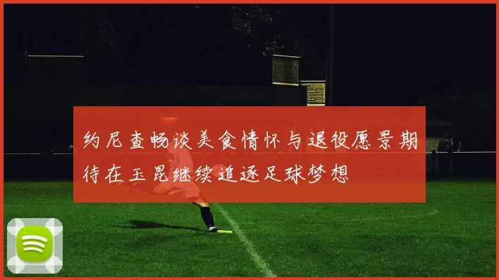 约尼查畅谈美食情怀与退役愿景期待在玉昆继续追逐足球梦想