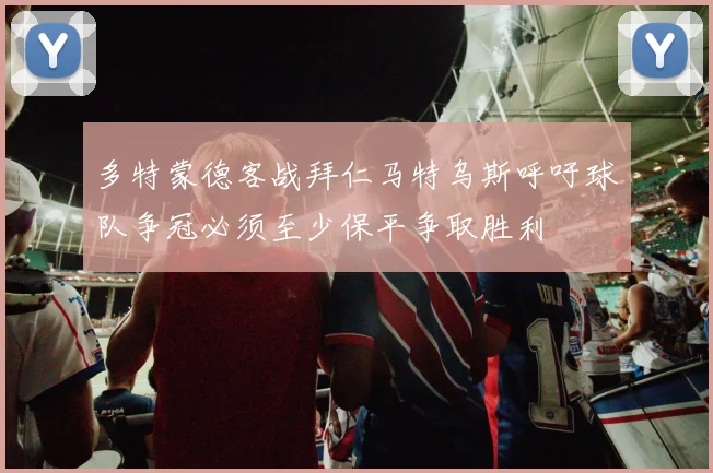 多特蒙德客战拜仁马特乌斯呼吁球队争冠必须至少保平争取胜利