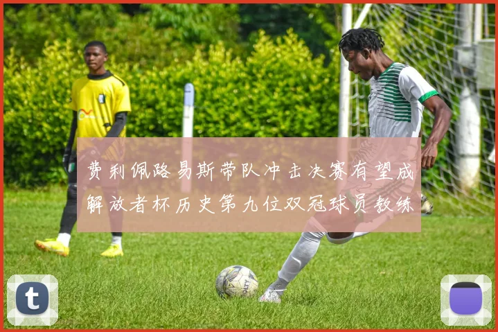 费利佩路易斯带队冲击决赛有望成解放者杯历史第九位双冠球员教练