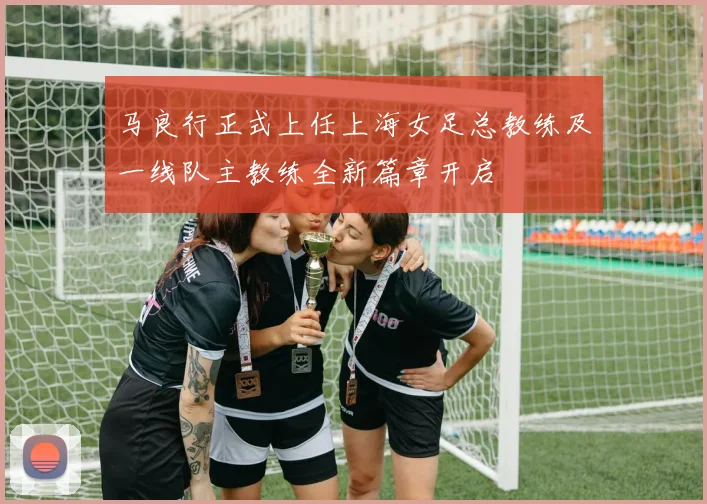 马良行正式上任上海女足总教练及一线队主教练全新篇章开启