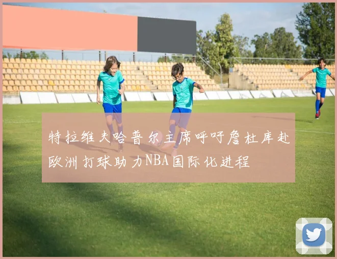 特拉维夫哈普尔主席呼吁詹杜库赴欧洲打球助力NBA国际化进程