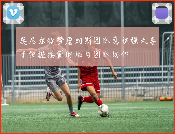 奥尼尔称赞詹姆斯团队意识强大善于把握接管时机与团队协作