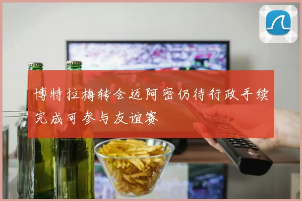 博特拉梅转会迈阿密仍待行政手续完成可参与友谊赛