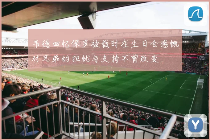 韦德回忆保罗被裁时在生日会感慨对兄弟的担忧与支持不曾改变
