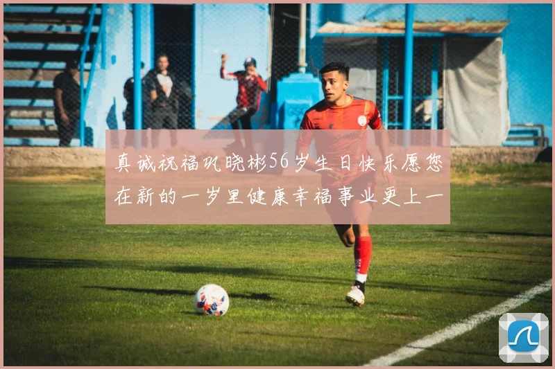 真诚祝福巩晓彬56岁生日快乐愿您在新的一岁里健康幸福事业更上一层楼