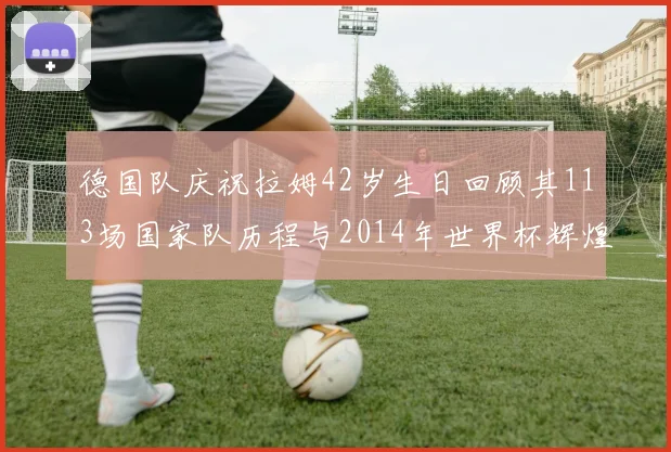 德国队庆祝拉姆42岁生日回顾其113场国家队历程与2014年世界杯辉煌