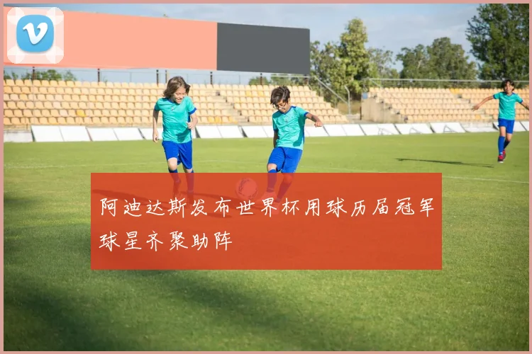 阿迪达斯发布世界杯用球历届冠军球星齐聚助阵