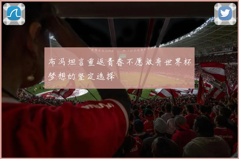 布冯坦言重返青春不愿放弃世界杯梦想的坚定选择