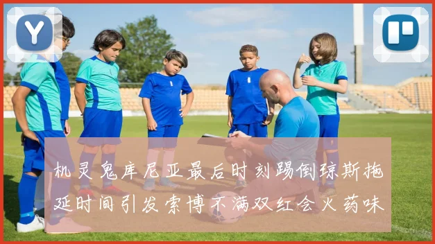 机灵鬼库尼亚最后时刻踢倒琼斯拖延时间引发索博不满双红会火药味十足