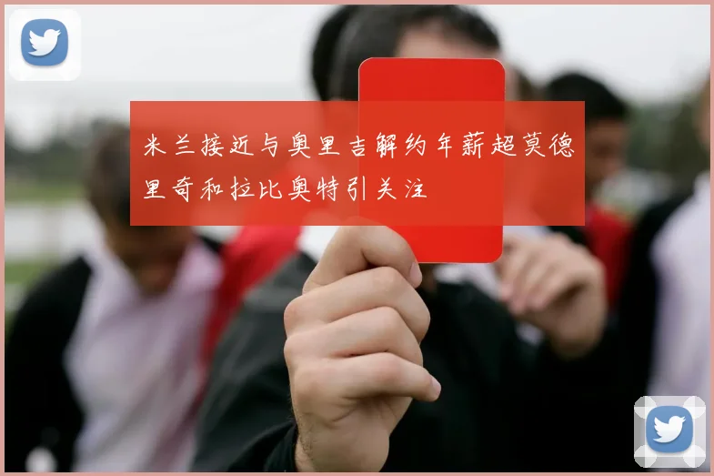 米兰接近与奥里吉解约年薪超莫德里奇和拉比奥特引关注