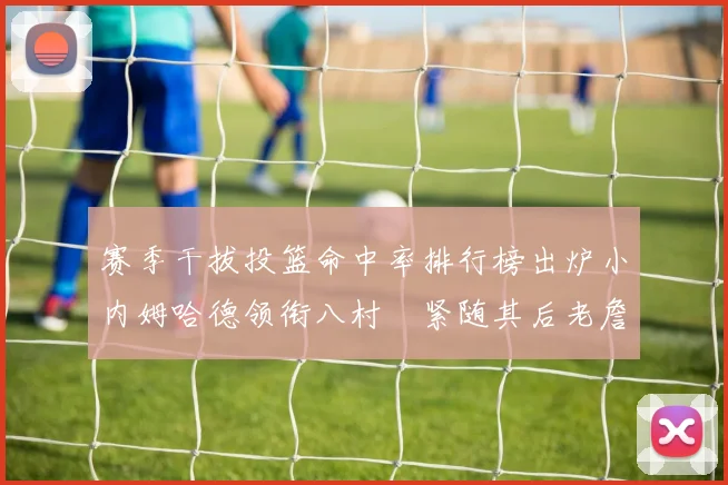 赛季干拔投篮命中率排行榜出炉小内姆哈德领衔八村塁紧随其后老詹稳居前列
