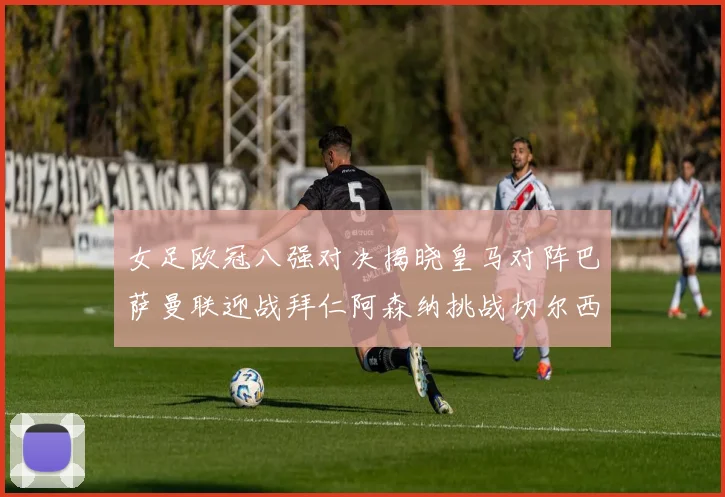 女足欧冠八强对决揭晓皇马对阵巴萨曼联迎战拜仁阿森纳挑战切尔西