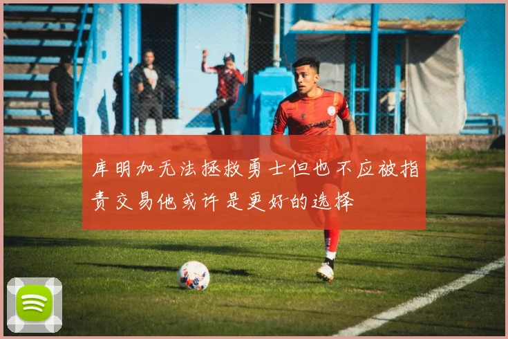 库明加无法拯救勇士但也不应被指责交易他或许是更好的选择