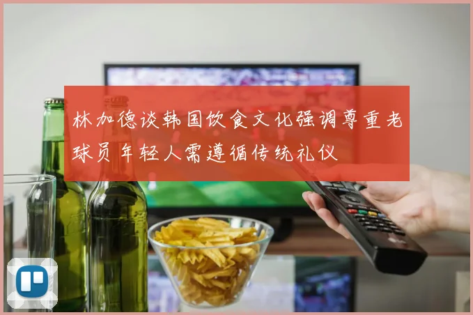 林加德谈韩国饮食文化强调尊重老球员年轻人需遵循传统礼仪