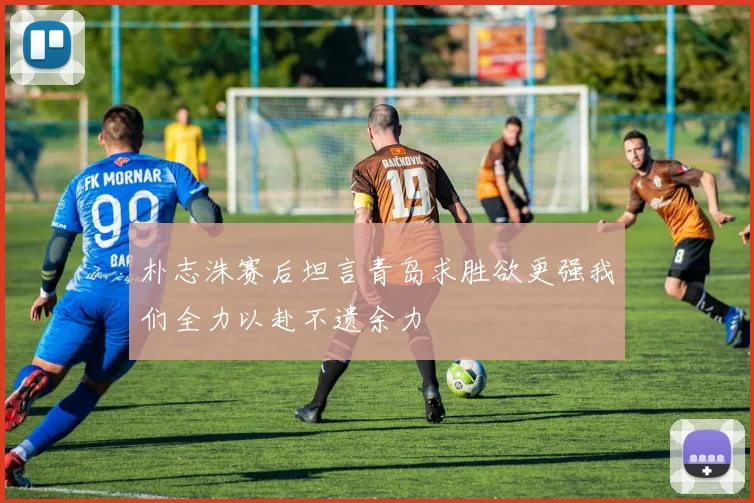 朴志洙赛后坦言青岛求胜欲更强我们全力以赴不遗余力